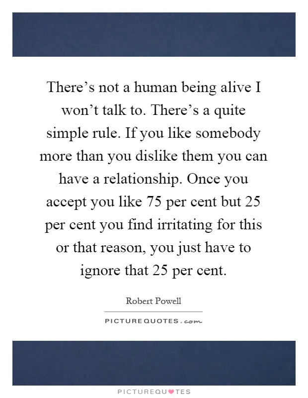There's not a human being alive I won't talk to. There's a quite simple rule. If you like somebody more than you dislike them you can have a relationship. Once you accept you like 75 per cent but 25 per cent you find irritating for this or that reason, you just have to ignore that 25 per cent Picture Quote #1