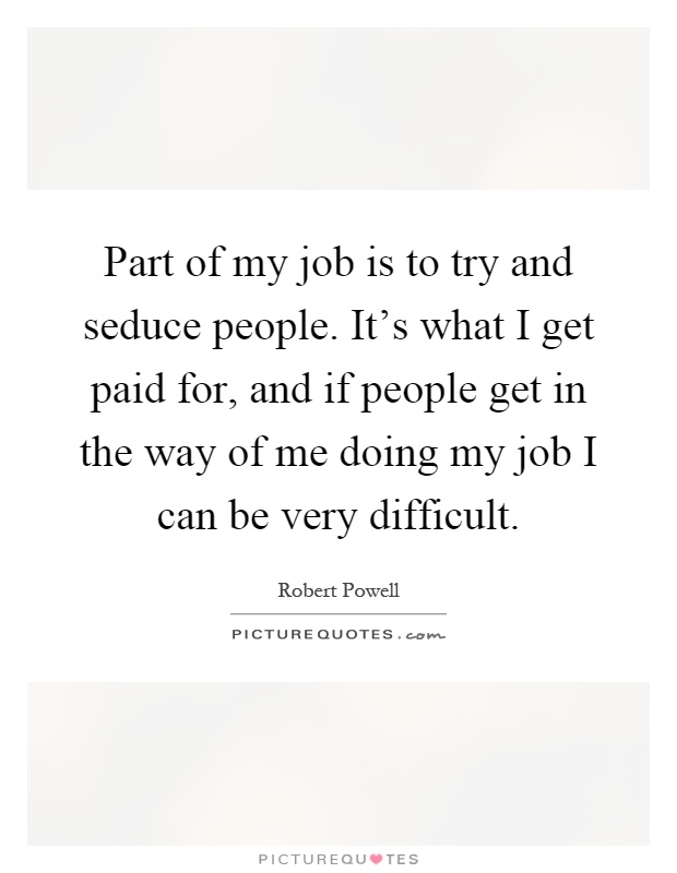 Part of my job is to try and seduce people. It's what I get paid for, and if people get in the way of me doing my job I can be very difficult Picture Quote #1