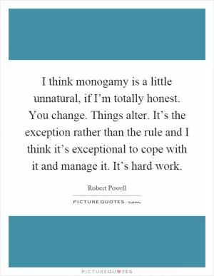 I think monogamy is a little unnatural, if I’m totally honest. You change. Things alter. It’s the exception rather than the rule and I think it’s exceptional to cope with it and manage it. It’s hard work Picture Quote #1