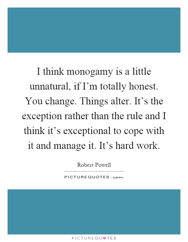 I think monogamy is a little unnatural, if I'm totally honest. You change. Things alter. It's the exception rather than the rule and I think it's exceptional to cope with it and manage it. It's hard work Picture Quote #1