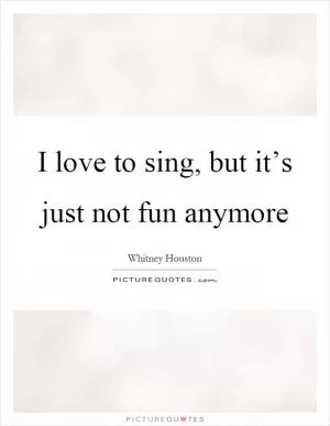 I love to sing, but it’s just not fun anymore Picture Quote #1