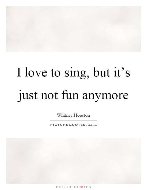 I love to sing, but it's just not fun anymore Picture Quote #1