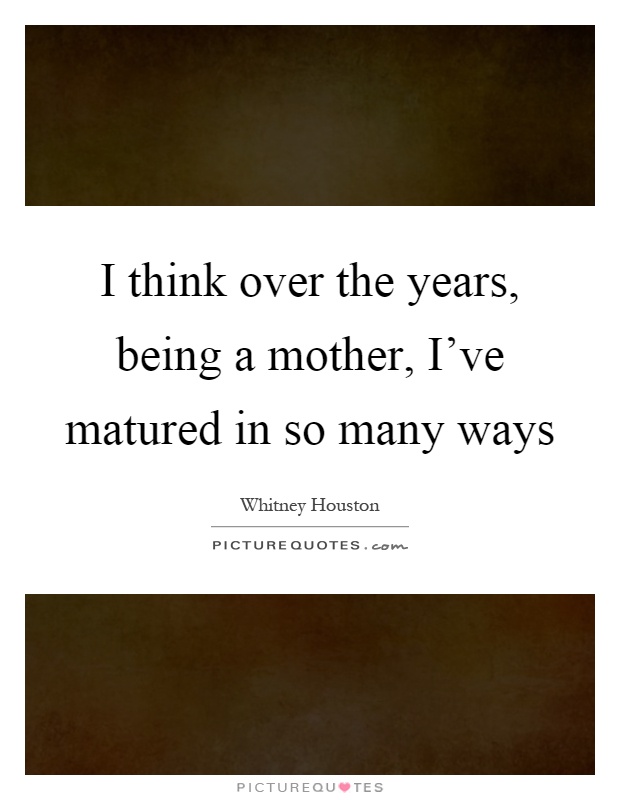 I think over the years, being a mother, I've matured in so many ways Picture Quote #1