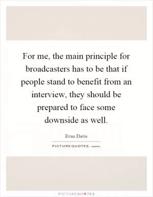 For me, the main principle for broadcasters has to be that if people stand to benefit from an interview, they should be prepared to face some downside as well Picture Quote #1