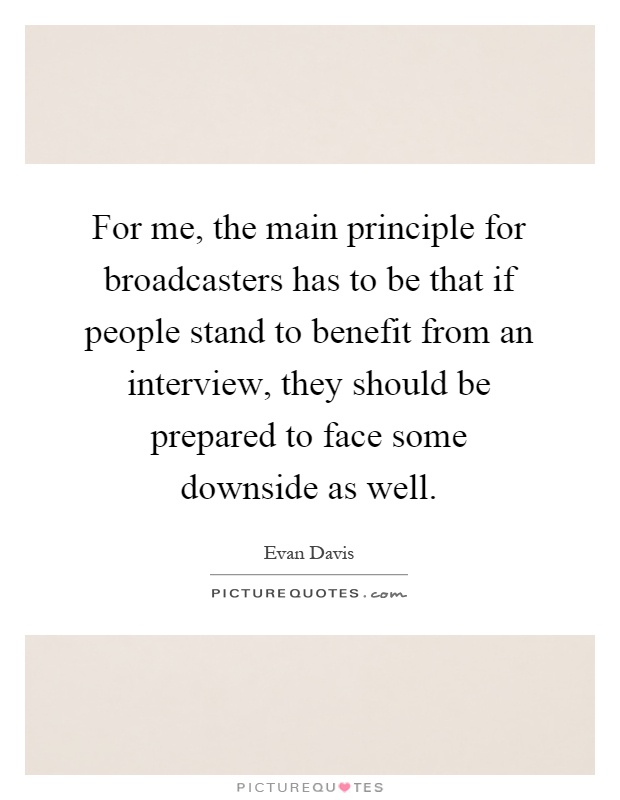 For me, the main principle for broadcasters has to be that if people stand to benefit from an interview, they should be prepared to face some downside as well Picture Quote #1