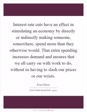 Interest rate cuts have an effect in stimulating an economy by directly or indirectly making someone, somewhere, spend more than they otherwise would. That extra spending increases demand and ensures that we all carry on with work to do, without us having to slash our prices or our wrists Picture Quote #1