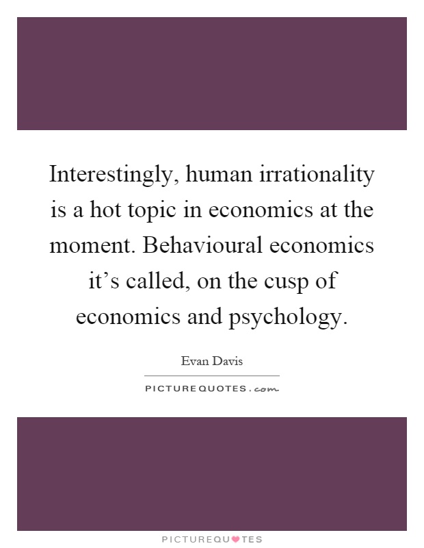 Interestingly, human irrationality is a hot topic in economics at the moment. Behavioural economics it's called, on the cusp of economics and psychology Picture Quote #1