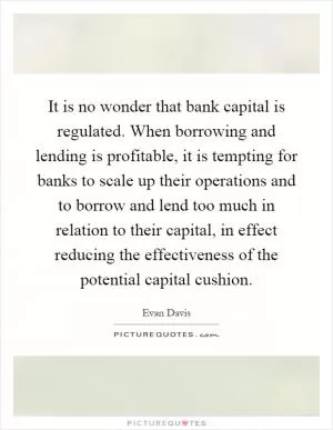 It is no wonder that bank capital is regulated. When borrowing and lending is profitable, it is tempting for banks to scale up their operations and to borrow and lend too much in relation to their capital, in effect reducing the effectiveness of the potential capital cushion Picture Quote #1