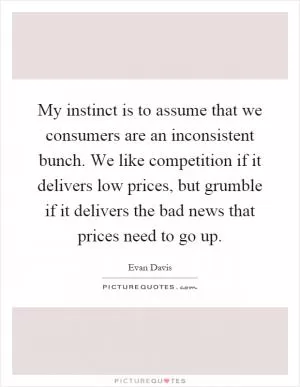 My instinct is to assume that we consumers are an inconsistent bunch. We like competition if it delivers low prices, but grumble if it delivers the bad news that prices need to go up Picture Quote #1