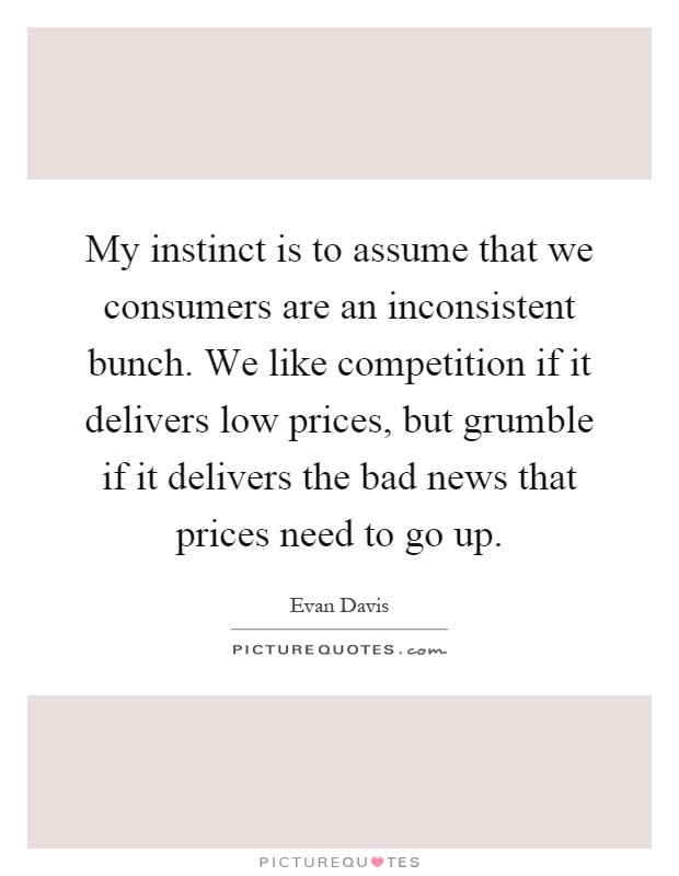 My instinct is to assume that we consumers are an inconsistent bunch. We like competition if it delivers low prices, but grumble if it delivers the bad news that prices need to go up Picture Quote #1