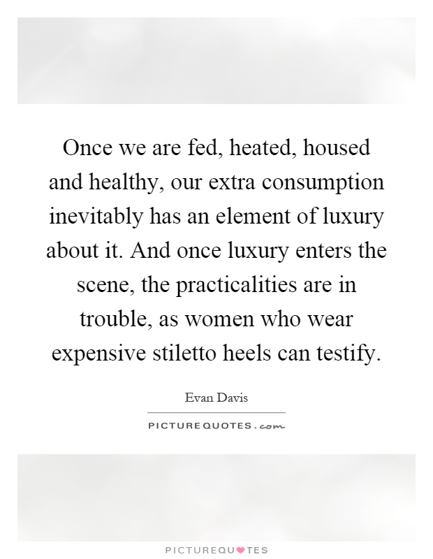Once we are fed, heated, housed and healthy, our extra consumption inevitably has an element of luxury about it. And once luxury enters the scene, the practicalities are in trouble, as women who wear expensive stiletto heels can testify Picture Quote #1
