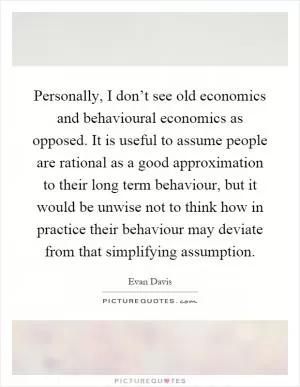 Personally, I don’t see old economics and behavioural economics as opposed. It is useful to assume people are rational as a good approximation to their long term behaviour, but it would be unwise not to think how in practice their behaviour may deviate from that simplifying assumption Picture Quote #1