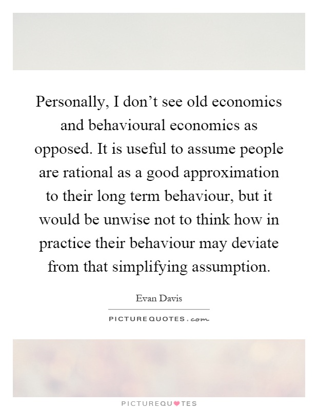 Personally, I don't see old economics and behavioural economics as opposed. It is useful to assume people are rational as a good approximation to their long term behaviour, but it would be unwise not to think how in practice their behaviour may deviate from that simplifying assumption Picture Quote #1