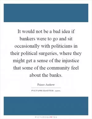 It would not be a bad idea if bankers were to go and sit occasionally with politicians in their political surgeries, where they might get a sense of the injustice that some of the community feel about the banks Picture Quote #1