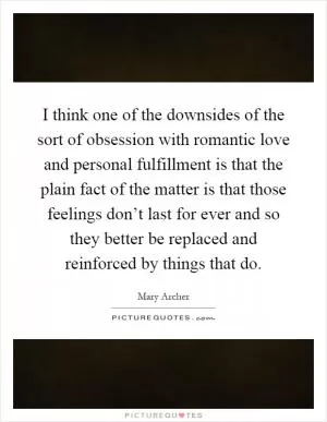 I think one of the downsides of the sort of obsession with romantic love and personal fulfillment is that the plain fact of the matter is that those feelings don’t last for ever and so they better be replaced and reinforced by things that do Picture Quote #1