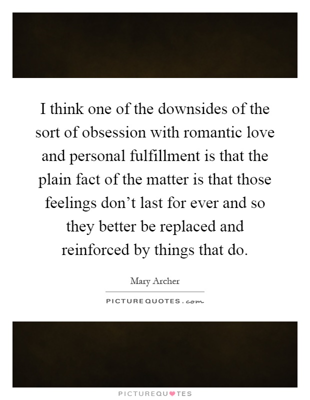 I think one of the downsides of the sort of obsession with romantic love and personal fulfillment is that the plain fact of the matter is that those feelings don't last for ever and so they better be replaced and reinforced by things that do Picture Quote #1