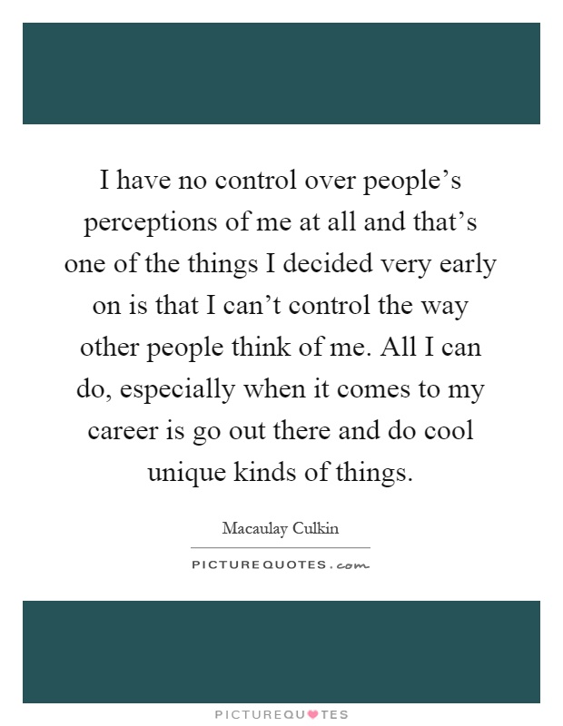 I have no control over people's perceptions of me at all and that's one of the things I decided very early on is that I can't control the way other people think of me. All I can do, especially when it comes to my career is go out there and do cool unique kinds of things Picture Quote #1