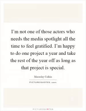 I’m not one of those actors who needs the media spotlight all the time to feel gratified. I’m happy to do one project a year and take the rest of the year off as long as that project is special Picture Quote #1