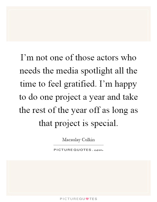 I'm not one of those actors who needs the media spotlight all the time to feel gratified. I'm happy to do one project a year and take the rest of the year off as long as that project is special Picture Quote #1