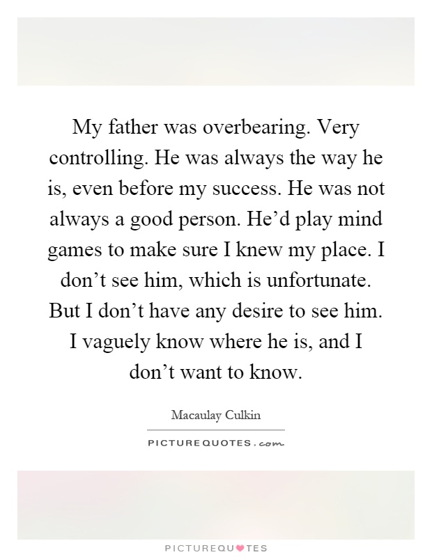 My father was overbearing. Very controlling. He was always the way he is, even before my success. He was not always a good person. He'd play mind games to make sure I knew my place. I don't see him, which is unfortunate. But I don't have any desire to see him. I vaguely know where he is, and I don't want to know Picture Quote #1