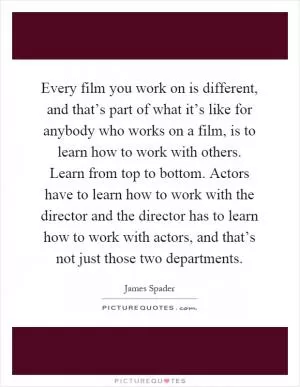 Every film you work on is different, and that’s part of what it’s like for anybody who works on a film, is to learn how to work with others. Learn from top to bottom. Actors have to learn how to work with the director and the director has to learn how to work with actors, and that’s not just those two departments Picture Quote #1