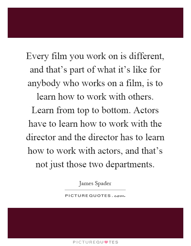 Every film you work on is different, and that's part of what it's like for anybody who works on a film, is to learn how to work with others. Learn from top to bottom. Actors have to learn how to work with the director and the director has to learn how to work with actors, and that's not just those two departments Picture Quote #1