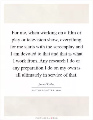 For me, when working on a film or play or television show, everything for me starts with the screenplay and I am devoted to that and that is what I work from. Any research I do or any preparation I do on my own is all ultimately in service of that Picture Quote #1