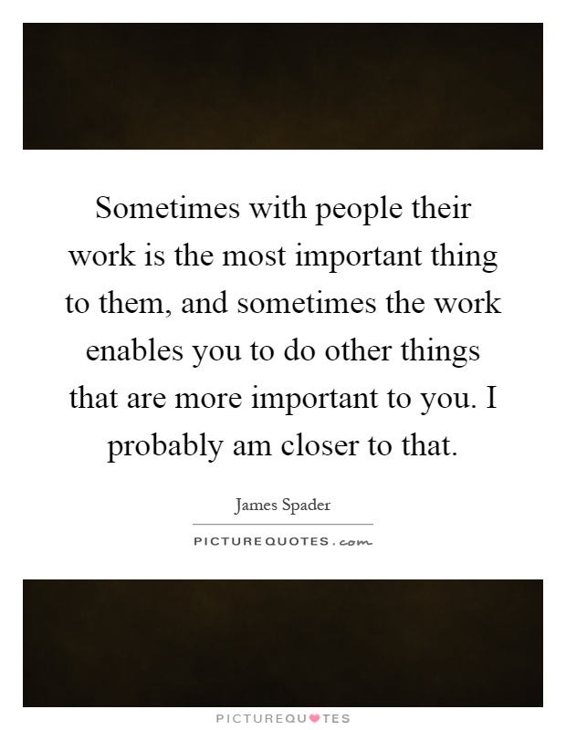 Sometimes with people their work is the most important thing to them, and sometimes the work enables you to do other things that are more important to you. I probably am closer to that Picture Quote #1