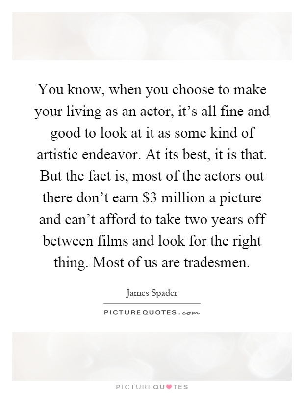 You know, when you choose to make your living as an actor, it's all fine and good to look at it as some kind of artistic endeavor. At its best, it is that. But the fact is, most of the actors out there don't earn $3 million a picture and can't afford to take two years off between films and look for the right thing. Most of us are tradesmen Picture Quote #1