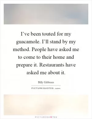 I’ve been touted for my guacamole. I’ll stand by my method. People have asked me to come to their home and prepare it. Restaurants have asked me about it Picture Quote #1