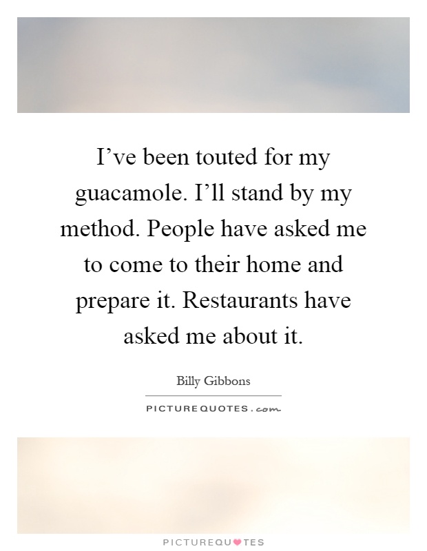 I've been touted for my guacamole. I'll stand by my method. People have asked me to come to their home and prepare it. Restaurants have asked me about it Picture Quote #1