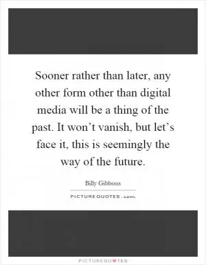 Sooner rather than later, any other form other than digital media will be a thing of the past. It won’t vanish, but let’s face it, this is seemingly the way of the future Picture Quote #1