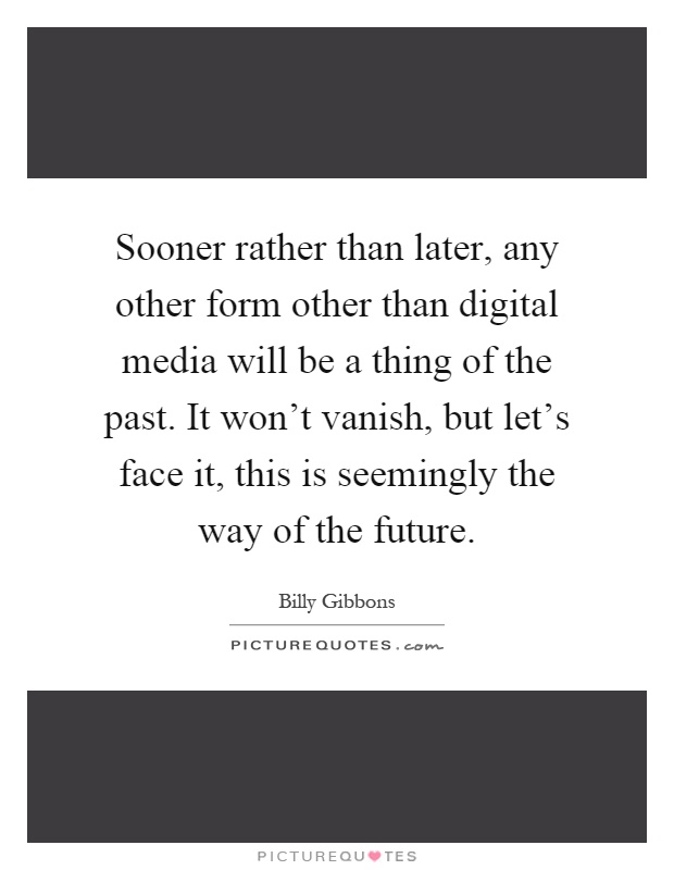 Sooner rather than later, any other form other than digital media will be a thing of the past. It won't vanish, but let's face it, this is seemingly the way of the future Picture Quote #1