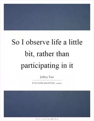 So I observe life a little bit, rather than participating in it Picture Quote #1