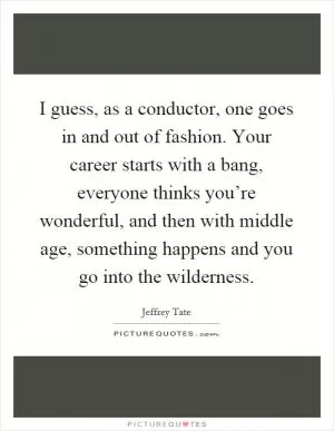I guess, as a conductor, one goes in and out of fashion. Your career starts with a bang, everyone thinks you’re wonderful, and then with middle age, something happens and you go into the wilderness Picture Quote #1