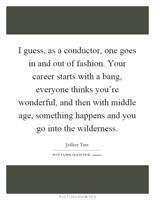 I guess, as a conductor, one goes in and out of fashion. Your career starts with a bang, everyone thinks you're wonderful, and then with middle age, something happens and you go into the wilderness Picture Quote #1