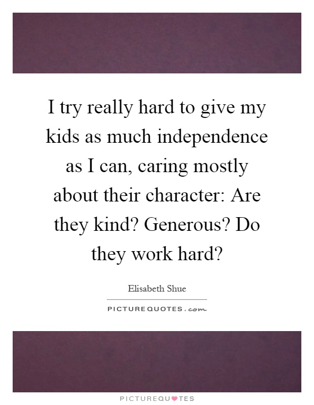 I try really hard to give my kids as much independence as I can, caring mostly about their character: Are they kind? Generous? Do they work hard? Picture Quote #1