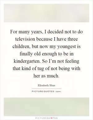 For many years, I decided not to do television because I have three children, but now my youngest is finally old enough to be in kindergarten. So I’m not feeling that kind of tug of not being with her as much Picture Quote #1