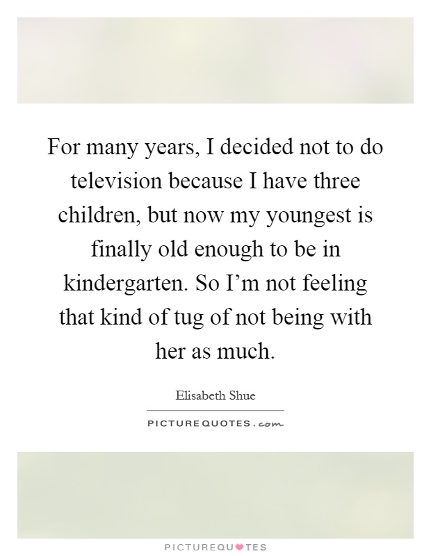 For many years, I decided not to do television because I have three children, but now my youngest is finally old enough to be in kindergarten. So I'm not feeling that kind of tug of not being with her as much Picture Quote #1