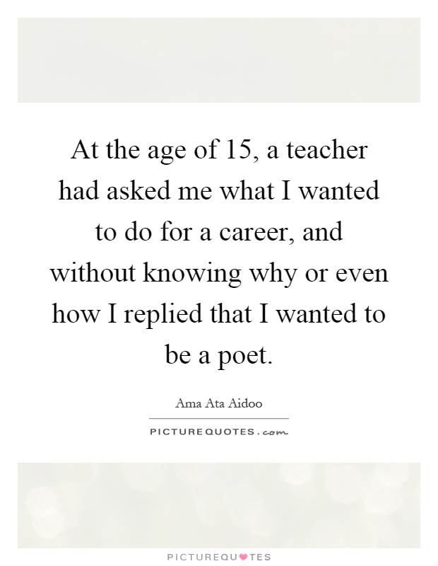 At the age of 15, a teacher had asked me what I wanted to do for a career, and without knowing why or even how I replied that I wanted to be a poet Picture Quote #1