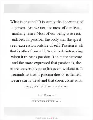 What is passion? It is surely the becoming of a person. Are we not, for most of our lives, marking time? Most of our being is at rest, unlived. In passion, the body and the spirit seek expression outside of self. Passion is all that is other from self. Sex is only interesting when it releases passion. The more extreme and the more expressed that passion is, the more unbearable does life seem without it. It reminds us that if passion dies or is denied, we are partly dead and that soon, come what may, we will be wholly so Picture Quote #1