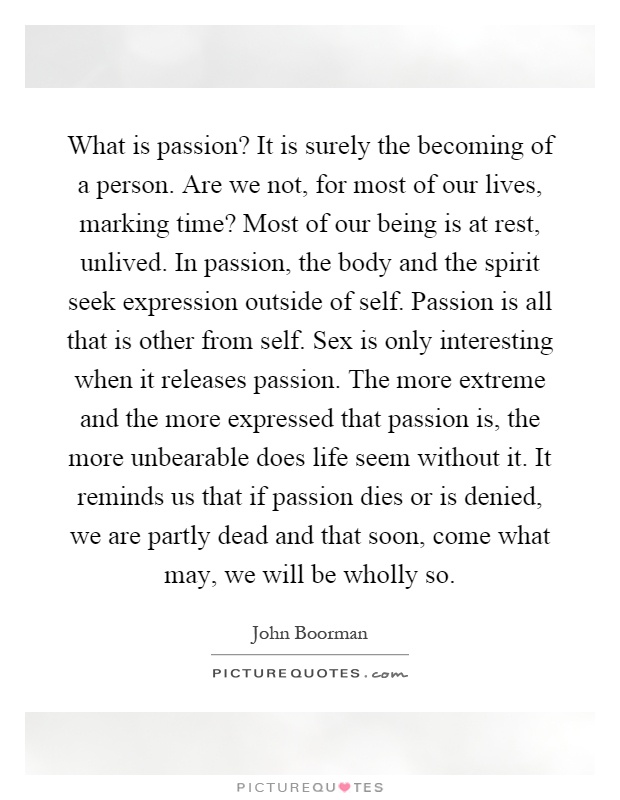 What is passion? It is surely the becoming of a person. Are we not, for most of our lives, marking time? Most of our being is at rest, unlived. In passion, the body and the spirit seek expression outside of self. Passion is all that is other from self. Sex is only interesting when it releases passion. The more extreme and the more expressed that passion is, the more unbearable does life seem without it. It reminds us that if passion dies or is denied, we are partly dead and that soon, come what may, we will be wholly so Picture Quote #1