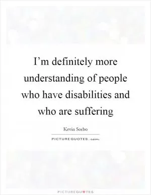I’m definitely more understanding of people who have disabilities and who are suffering Picture Quote #1