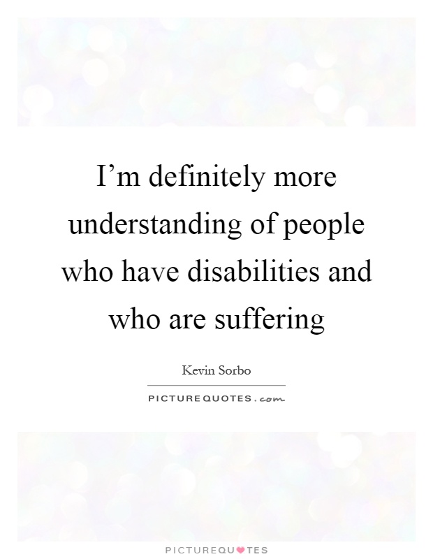 I'm definitely more understanding of people who have disabilities and who are suffering Picture Quote #1