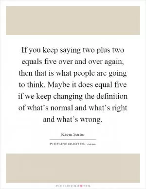 If you keep saying two plus two equals five over and over again, then that is what people are going to think. Maybe it does equal five if we keep changing the definition of what’s normal and what’s right and what’s wrong Picture Quote #1