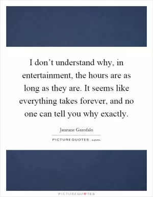 I don’t understand why, in entertainment, the hours are as long as they are. It seems like everything takes forever, and no one can tell you why exactly Picture Quote #1