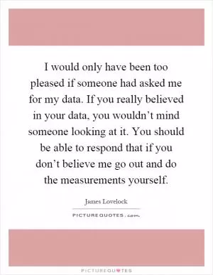 I would only have been too pleased if someone had asked me for my data. If you really believed in your data, you wouldn’t mind someone looking at it. You should be able to respond that if you don’t believe me go out and do the measurements yourself Picture Quote #1