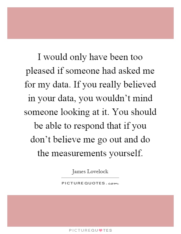 I would only have been too pleased if someone had asked me for my data. If you really believed in your data, you wouldn't mind someone looking at it. You should be able to respond that if you don't believe me go out and do the measurements yourself Picture Quote #1