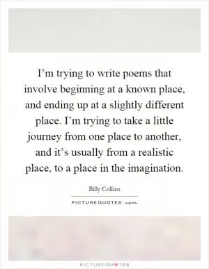 I’m trying to write poems that involve beginning at a known place, and ending up at a slightly different place. I’m trying to take a little journey from one place to another, and it’s usually from a realistic place, to a place in the imagination Picture Quote #1