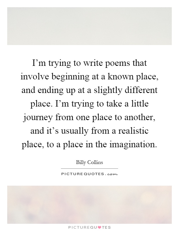 I'm trying to write poems that involve beginning at a known place, and ending up at a slightly different place. I'm trying to take a little journey from one place to another, and it's usually from a realistic place, to a place in the imagination Picture Quote #1